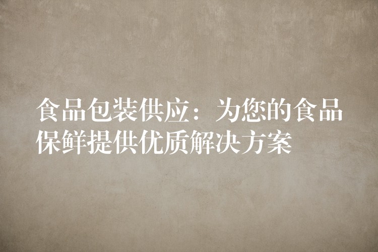食品包装供应:为您的食品保鲜提供优质解决方案 食品包装供应:为您的食品保鲜提供优质解决方案