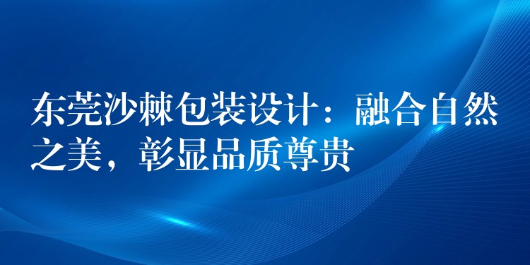 东莞沙棘包装设计:融合自然之美,彰显品质尊贵 东莞沙棘包装设计:融合自然之美,彰显品质尊贵