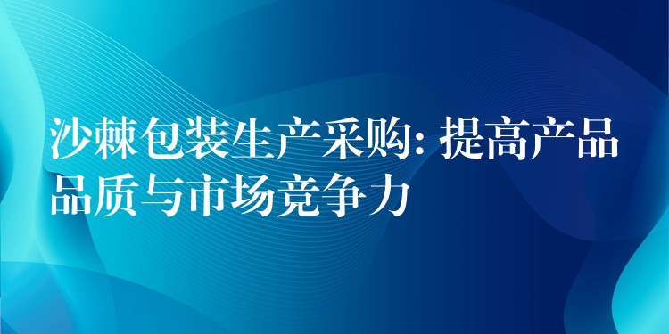 沙棘包装生产采购: 提高产品品质与市场竞争力 沙棘包装生产采购: 提高产品品质与市场竞争力