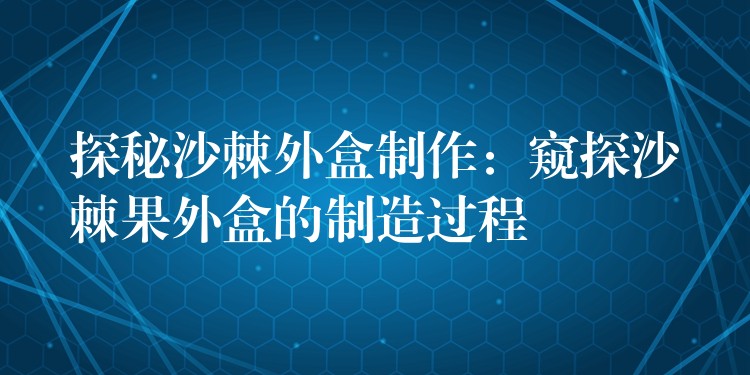 探秘沙棘外盒制作:窥探沙棘果外盒的制造过程 探秘沙棘外盒制作:窥探沙棘果外盒的制造过程
