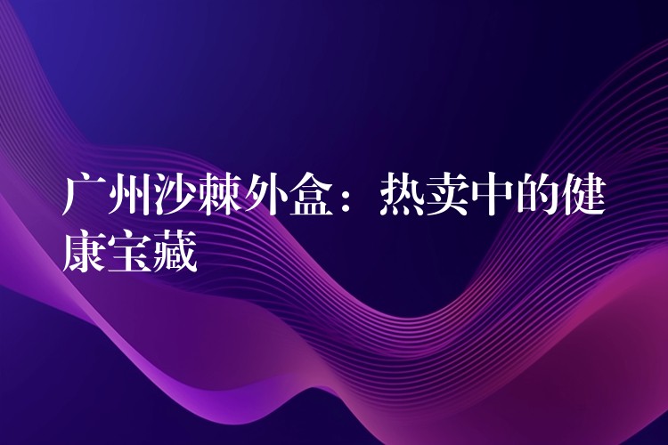 广州沙棘外盒:热卖中的健康宝藏 广州沙棘外盒:热卖中的健康宝藏