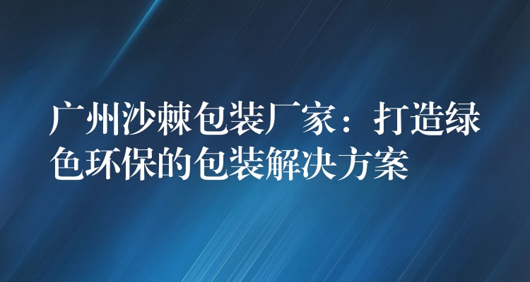 广州沙棘包装厂家:打造绿色环保的包装解决方案 广州沙棘包装厂家:打造绿色环保的包装解决方案