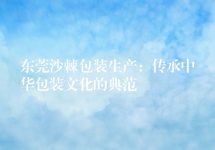 东莞沙棘包装生产:传承中华包装文化的典范 东莞沙棘包装生产:传承中华包装文化的典范