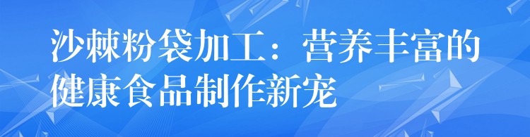 沙棘粉袋加工:营养丰富的健康食品制作新宠 沙棘粉袋加工:营养丰富的健康食品制作新宠
