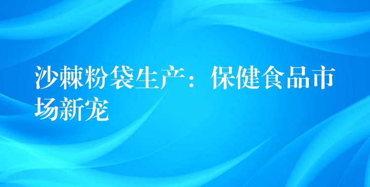 沙棘粉袋生产:保健食品市场新宠 沙棘粉袋生产:保健食品市场新宠