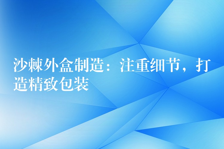 沙棘外盒制造:注重细节,打造精致包装 沙棘外盒制造:注重细节,打造精致包装