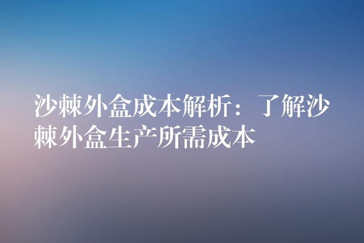 沙棘外盒成本解析:了解沙棘外盒生产所需成本 沙棘外盒成本解析:了解沙棘外盒生产所需成本