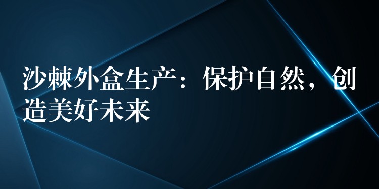 沙棘外盒生产:保护自然,创造美好未来 沙棘外盒生产:保护自然,创造美好未来