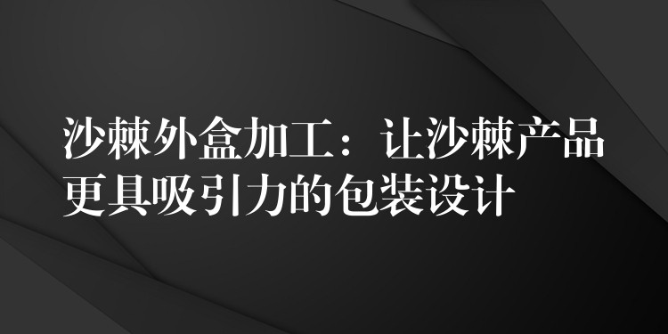 沙棘外盒加工:让沙棘产品更具吸引力的包装设计 沙棘外盒加工:让沙棘产品更具吸引力的包装设计