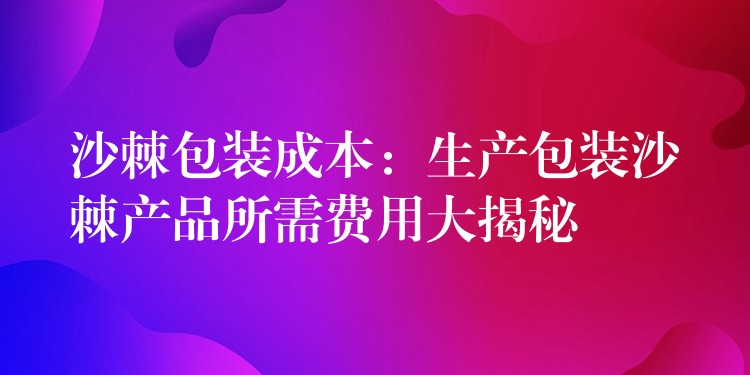 沙棘包装成本:生产包装沙棘产品所需费用大揭秘 沙棘包装成本:生产包装沙棘产品所需费用大揭秘