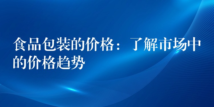 食品包装的价格:了解市场中的价格趋势 食品包装的价格:了解市场中的价格趋势