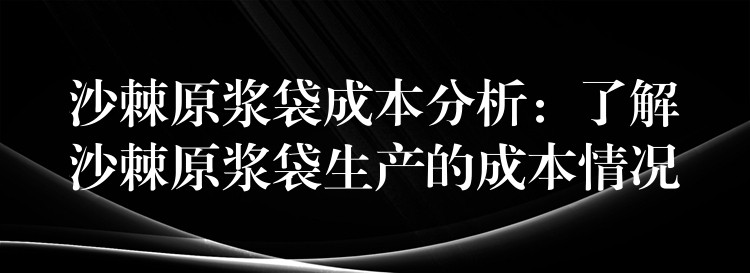 沙棘原浆袋成本分析:了解沙棘原浆袋生产的成本情况 沙棘原浆袋成本分析:了解沙棘原浆袋生产的成本情况
