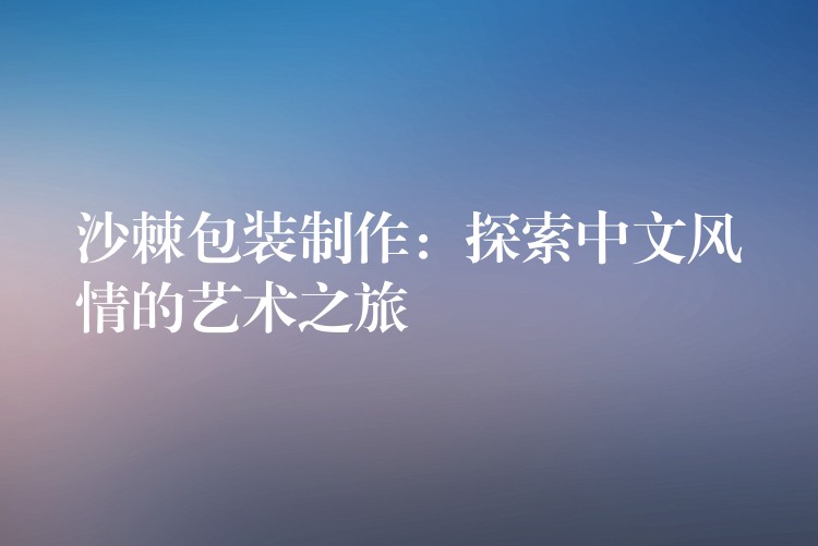 沙棘包装制作:探索中文风情的艺术之旅 沙棘包装制作:探索中文风情的艺术之旅