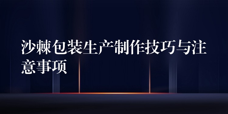 沙棘包装生产制作技巧与注意事项 沙棘包装生产制作技巧与注意事项