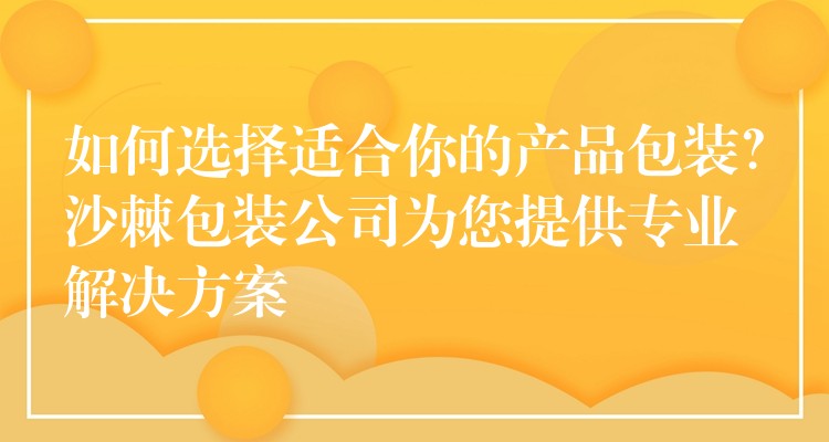 如何选择适合你的产品包装?沙棘包装公司为您提供专业解决方案 如何选择适合你的产品包装?沙棘包装公司为您提供专业解决方案