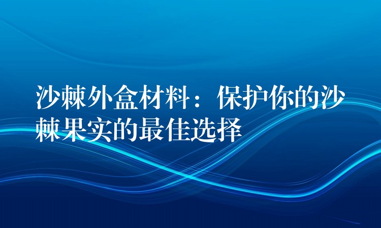 沙棘外盒材料:保护你的沙棘果实的最佳选择 沙棘外盒材料:保护你的沙棘果实的最佳选择