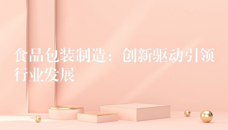 食品包装制造:创新驱动引领行业发展 食品包装制造:创新驱动引领行业发展