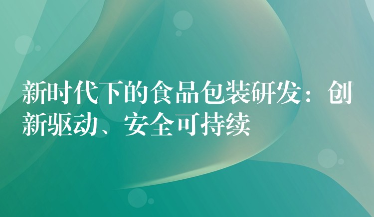 新时代下的食品包装研发:创新驱动、安全可持续 新时代下的食品包装研发:创新驱动、安全可持续