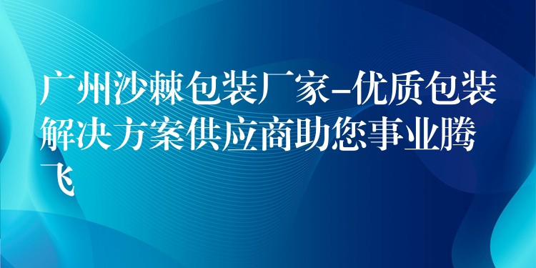 广州沙棘包装厂家-优质包装解决方案供应商助您事业腾飞 广州沙棘包装厂家-优质包装解决方案供应商助您事业腾飞