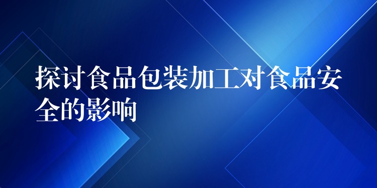 探讨食品包装加工对食品安全的影响 探讨食品包装加工对食品安全的影响