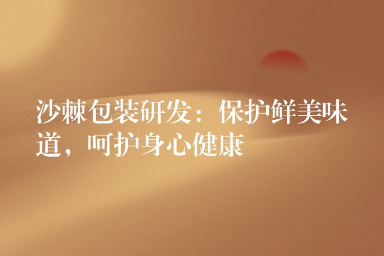 沙棘包装研发:保护鲜美味道,呵护身心健康 沙棘包装研发:保护鲜美味道,呵护身心健康