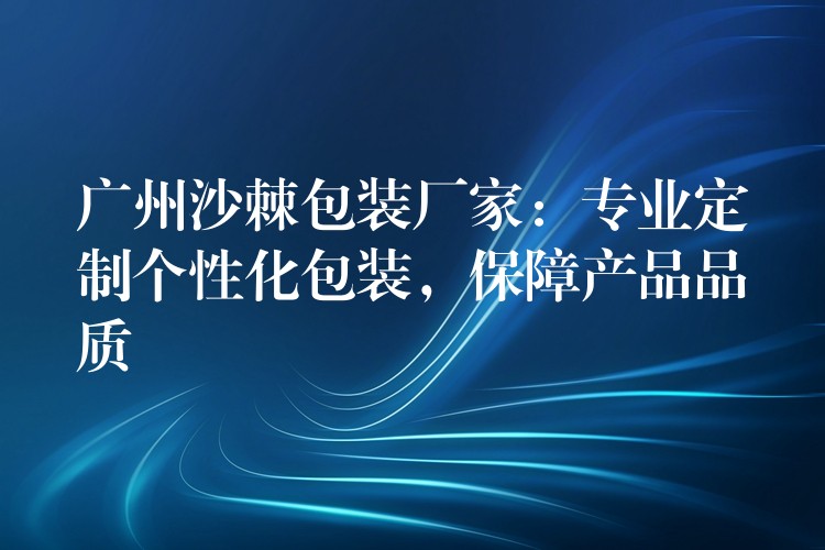 广州沙棘包装厂家:专业定制个性化包装,保障产品品质 广州沙棘包装厂家:专业定制个性化包装,保障产品品质