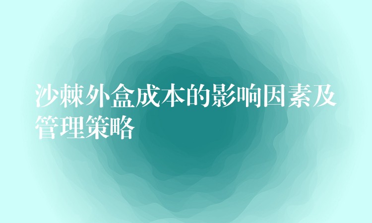 沙棘外盒成本的影响因素及管理策略 沙棘外盒成本的影响因素及管理策略