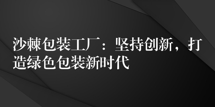 沙棘包装工厂:坚持创新,打造绿色包装新时代 沙棘包装工厂:坚持创新,打造绿色包装新时代