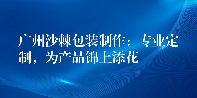 广州沙棘包装制作:专业定制,为产品锦上添花 广州沙棘包装制作:专业定制,为产品锦上添花