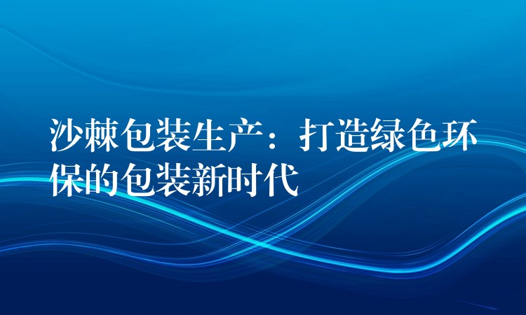 沙棘包装生产:打造绿色环保的包装新时代 沙棘包装生产:打造绿色环保的包装新时代
