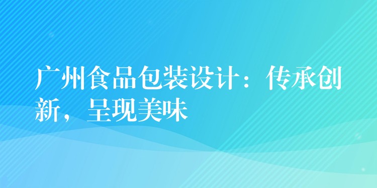 广州食品包装设计:传承创新,呈现美味 广州食品包装设计:传承创新,呈现美味