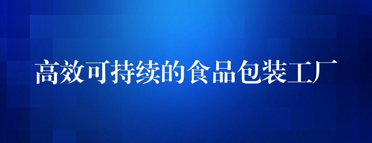 高效可持续的食品包装工厂 高效可持续的食品包装工厂