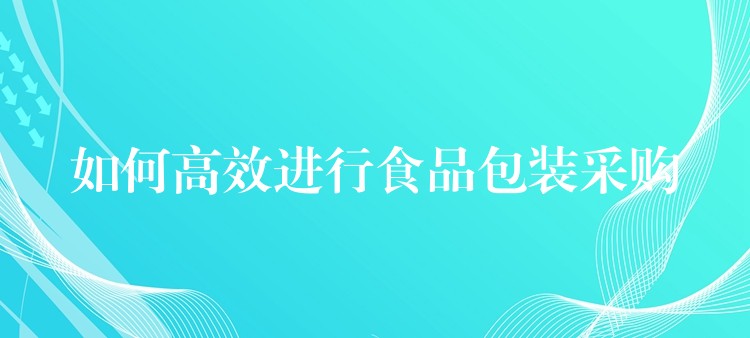 如何高效进行食品包装采购 如何高效进行食品包装采购