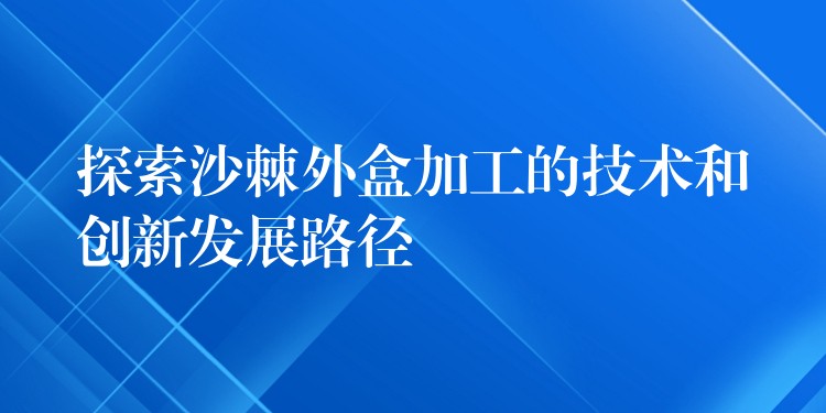 探索沙棘外盒加工的技术和创新发展路径 探索沙棘外盒加工的技术和创新发展路径
