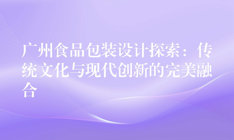 广州食品包装设计探索:传统文化与现代创新的完美融合 广州食品包装设计探索:传统文化与现代创新的完美融合