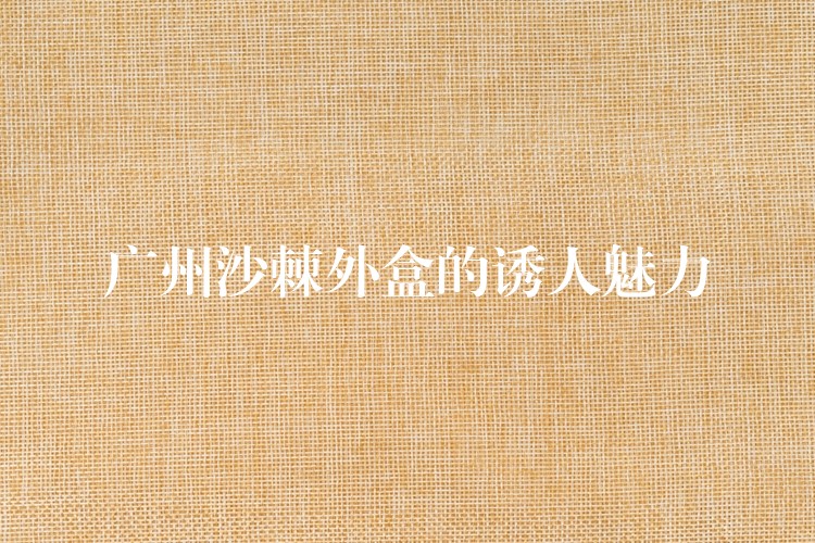 广州沙棘外盒的诱人魅力 广州沙棘外盒的诱人魅力