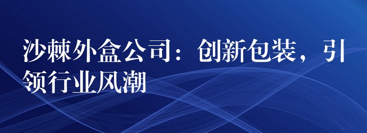 沙棘外盒公司:创新包装,引领行业风潮 沙棘外盒公司:创新包装,引领行业风潮