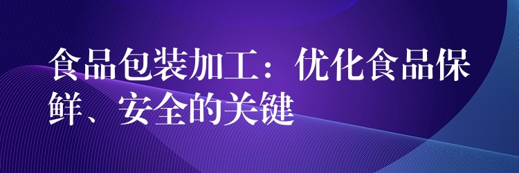 食品包装加工:优化食品保鲜、安全的关键 食品包装加工:优化食品保鲜、安全的关键
