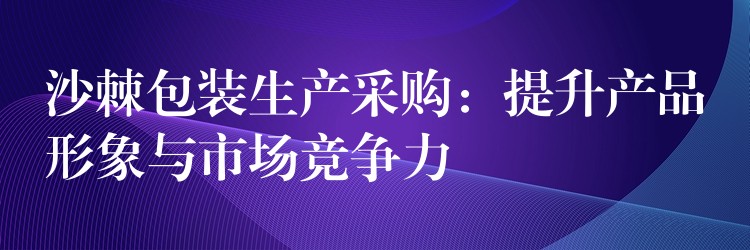 沙棘包装生产采购:提升产品形象与市场竞争力 沙棘包装生产采购:提升产品形象与市场竞争力