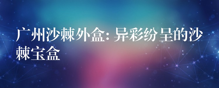 广州沙棘外盒: 异彩纷呈的沙棘宝盒 广州沙棘外盒: 异彩纷呈的沙棘宝盒
