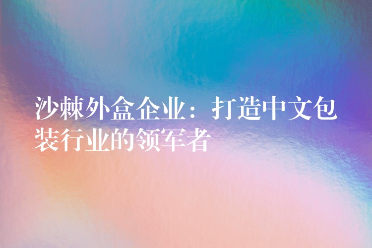 沙棘外盒企业:打造中文包装行业的领军者 沙棘外盒企业:打造中文包装行业的领军者