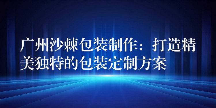 广州沙棘包装制作:打造精美独特的包装定制方案 广州沙棘包装制作:打造精美独特的包装定制方案