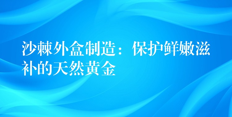 沙棘外盒制造:保护鲜嫩滋补的天然黄金 沙棘外盒制造:保护鲜嫩滋补的天然黄金