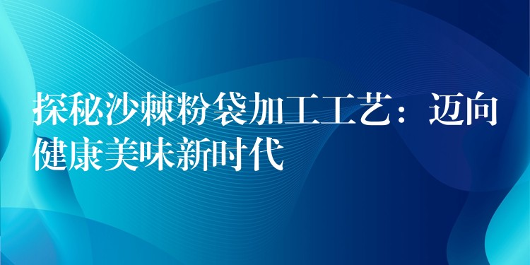 探秘沙棘粉袋加工工艺:迈向健康美味新时代 探秘沙棘粉袋加工工艺:迈向健康美味新时代