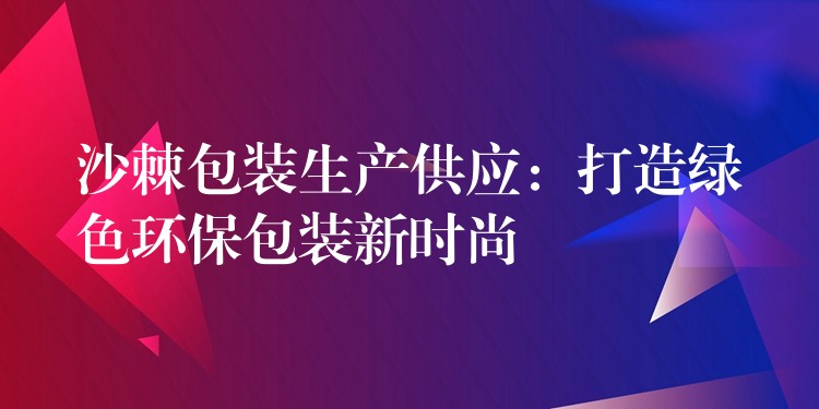 沙棘包装生产供应:打造绿色环保包装新时尚 沙棘包装生产供应:打造绿色环保包装新时尚