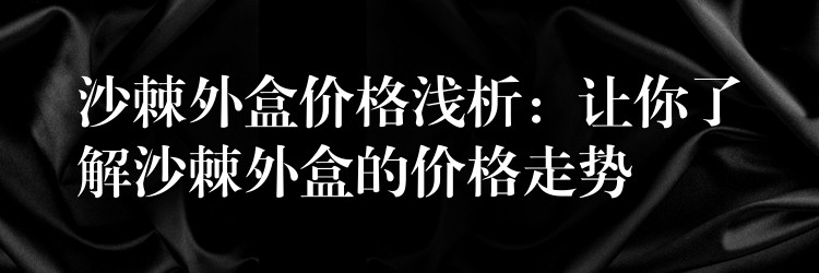 沙棘外盒价格浅析:让你了解沙棘外盒的价格走势 沙棘外盒价格浅析:让你了解沙棘外盒的价格走势