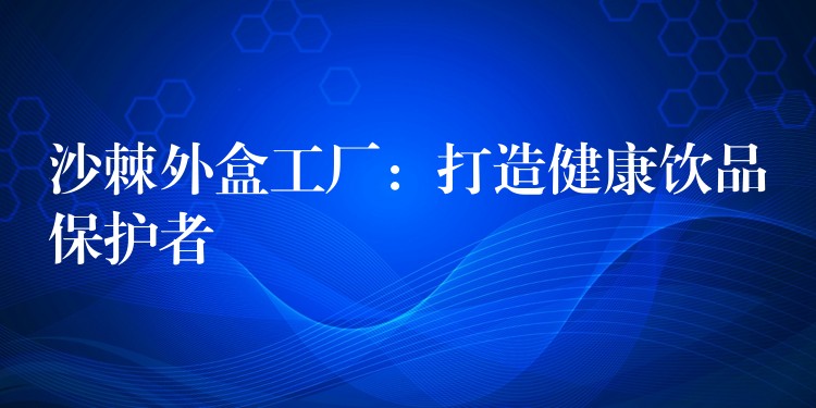 沙棘外盒工厂:打造健康饮品保护者 沙棘外盒工厂:打造健康饮品保护者