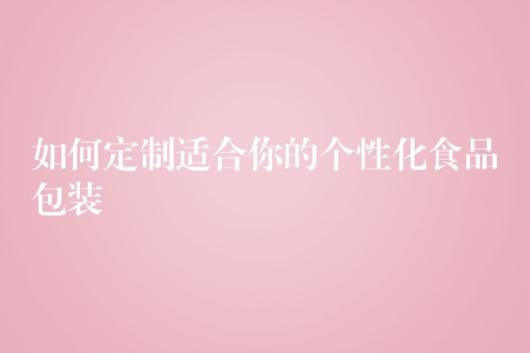 如何定制适合你的个性化食品包装 如何定制适合你的个性化食品包装