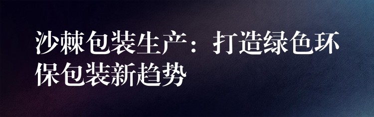 沙棘包装生产:打造绿色环保包装新趋势 沙棘包装生产:打造绿色环保包装新趋势