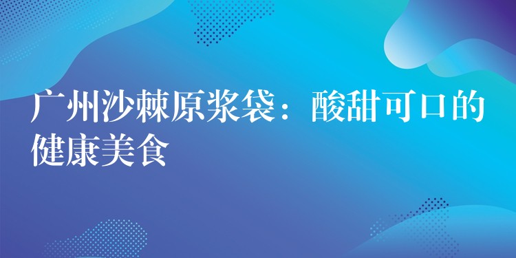 广州沙棘原浆袋:酸甜可口的健康美食 广州沙棘原浆袋:酸甜可口的健康美食